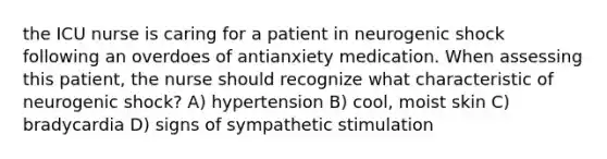 the ICU nurse is caring for a patient in neurogenic shock following an overdoes of antianxiety medication. When assessing this patient, the nurse should recognize what characteristic of neurogenic shock? A) hypertension B) cool, moist skin C) bradycardia D) signs of sympathetic stimulation