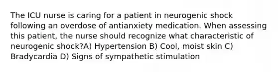 The ICU nurse is caring for a patient in neurogenic shock following an overdose of antianxiety medication. When assessing this patient, the nurse should recognize what characteristic of neurogenic shock?A) Hypertension B) Cool, moist skin C) Bradycardia D) Signs of sympathetic stimulation