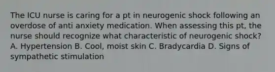 The ICU nurse is caring for a pt in neurogenic shock following an overdose of anti anxiety medication. When assessing this pt, the nurse should recognize what characteristic of neurogenic shock? A. Hypertension B. Cool, moist skin C. Bradycardia D. Signs of sympathetic stimulation