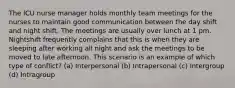 The ICU nurse manager holds monthly team meetings for the nurses to maintain good communication between the day shift and night shift. The meetings are usually over lunch at 1 pm. Nightshift frequently complains that this is when they are sleeping after working all night and ask the meetings to be moved to late afternoon. This scenario is an example of which type of conflict? (a) Interpersonal (b) Intrapersonal (c) Intergroup (d) Intragroup