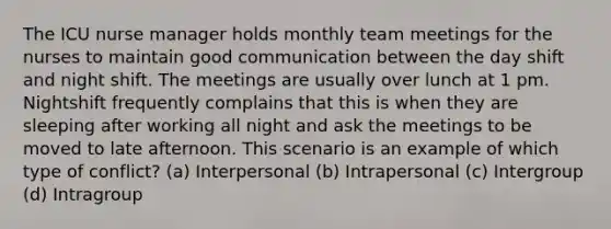 The ICU nurse manager holds monthly team meetings for the nurses to maintain good communication between the day shift and night shift. The meetings are usually over lunch at 1 pm. Nightshift frequently complains that this is when they are sleeping after working all night and ask the meetings to be moved to late afternoon. This scenario is an example of which type of conflict? (a) Interpersonal (b) Intrapersonal (c) Intergroup (d) Intragroup