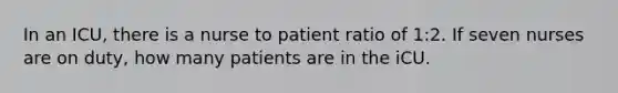 In an ICU, there is a nurse to patient ratio of 1:2. If seven nurses are on duty, how many patients are in the iCU.