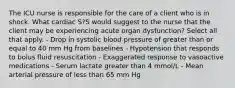 The ICU nurse is responsible for the care of a client who is in shock. What cardiac S?S would suggest to the nurse that the client may be experiencing acute organ dysfunction? Select all that apply. - Drop in systolic blood pressure of greater than or equal to 40 mm Hg from baselines - Hypotension that responds to bolus fluid resuscitation - Exaggerated response to vasoactive medications - Serum lactate greater than 4 mmol/L - Mean arterial pressure of less than 65 mm Hg