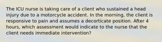 The ICU nurse is taking care of a client who sustained a head injury due to a motorcycle accident. In the morning, the client is responsive to pain and assumes a decorticate position. After 4 hours, which assessment would indicate to the nurse that the client needs immediate intervention?