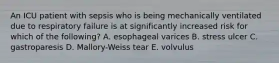 An ICU patient with sepsis who is being mechanically ventilated due to respiratory failure is at significantly increased risk for which of the following? A. esophageal varices B. stress ulcer C. gastroparesis D. Mallory-Weiss tear E. volvulus