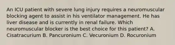 An ICU patient with severe lung injury requires a neuromuscular blocking agent to assist in his ventilator management. He has liver disease and is currently in renal failure. Which neuromuscular blocker is the best choice for this patient? A. Cisatracurium B. Pancuronium C. Vecuronium D. Rocuronium