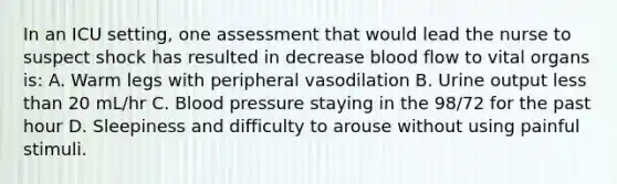 In an ICU setting, one assessment that would lead the nurse to suspect shock has resulted in decrease blood flow to vital organs is: A. Warm legs with peripheral vasodilation B. Urine output less than 20 mL/hr C. Blood pressure staying in the 98/72 for the past hour D. Sleepiness and difficulty to arouse without using painful stimuli.