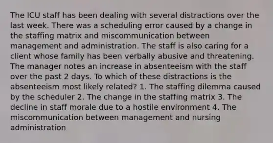 The ICU staff has been dealing with several distractions over the last week. There was a scheduling error caused by a change in the staffing matrix and miscommunication between management and administration. The staff is also caring for a client whose family has been verbally abusive and threatening. The manager notes an increase in absenteeism with the staff over the past 2 days. To which of these distractions is the absenteeism most likely related? 1. The staffing dilemma caused by the scheduler 2. The change in the staffing matrix 3. The decline in staff morale due to a hostile environment 4. The miscommunication between management and nursing administration