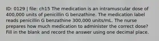 ID: 0129 | file: ch15 The medication is an intramuscular dose of 400,000 units of penicillin G benzathine. The medication label reads penicillin G benzathine 300,000 units/mL. The nurse prepares how much medication to administer the correct dose? Fill in the blank and record the answer using one decimal place.