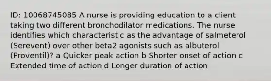 ID: 10068745085 A nurse is providing education to a client taking two different bronchodilator medications. The nurse identifies which characteristic as the advantage of salmeterol (Serevent) over other beta2 agonists such as albuterol (Proventil)? a Quicker peak action b Shorter onset of action c Extended time of action d Longer duration of action