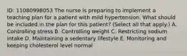 ID: 11080998053 The nurse is preparing to implement a teaching plan for a patient with mild hypertension. What should be included in the plan for this patient? (Select all that apply.) A. Controlling stress B. Controlling weight C. Restricting sodium intake D. Maintaining a sedentary lifestyle E. Monitoring and keeping cholesterol level normal