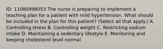 ID: 11080998053 The nurse is preparing to implement a teaching plan for a patient with mild hypertension. What should be included in the plan for this patient? (Select all that apply.) A. Controlling stress B. Controlling weight C. Restricting sodium intake D. Maintaining a sedentary lifestyle E. Monitoring and keeping cholesterol level normal