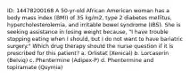 ID: 14478200168 A 50-yr-old African American woman has a body mass index (BMI) of 35 kg/m2, type 2 diabetes mellitus, hypercholesterolemia, and irritable bowel syndrome (IBS). She is seeking assistance in losing weight because, "I have trouble stopping eating when I should, but I do not want to have bariatric surgery." Which drug therapy should the nurse question if it is prescribed for this patient? a. Orlistat (Xenical) b. Lorcaserin (Belviq) c. Phentermine (Adipex-P) d. Phentermine and topiramate (Qsymia)