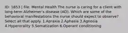 ID: 1653 | file: Mental Health The nurse is caring for a client with long-term Alzheimer's disease (AD). Which are some of the behavioral manifestations the nurse should expect to observe? Select all that apply. 1.Apraxia 2.Aphasia 3.Agnosia 4.Hyperorality 5.Somatization 6.Operant conditioning