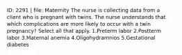 ID: 2291 | file: Maternity The nurse is collecting data from a client who is pregnant with twins. The nurse understands that which complications are more likely to occur with a twin pregnancy? Select all that apply. 1.Preterm labor 2.Postterm labor 3.Maternal anemia 4.Oligohydramnios 5.Gestational diabetes