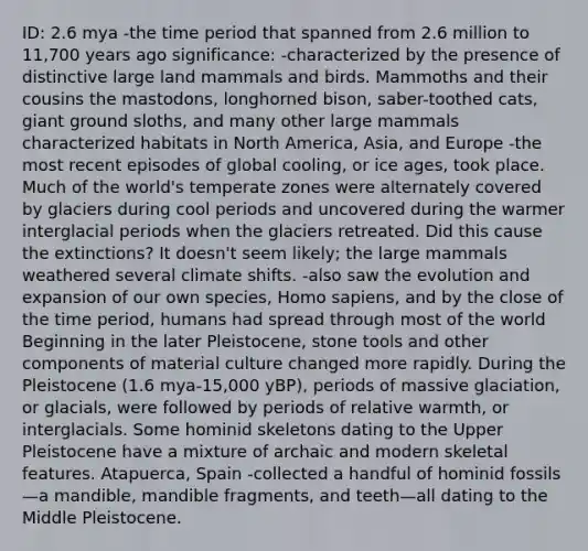 ID: 2.6 mya -the time period that spanned from 2.6 million to 11,700 years ago significance: -characterized by the presence of distinctive large land mammals and birds. Mammoths and their cousins the mastodons, longhorned bison, saber-toothed cats, giant ground sloths, and many other large mammals characterized habitats in North America, Asia, and Europe -the most recent episodes of global cooling, or ice ages, took place. Much of the world's temperate zones were alternately covered by glaciers during cool periods and uncovered during the warmer interglacial periods when the glaciers retreated. Did this cause the extinctions? It doesn't seem likely; the large mammals weathered several climate shifts. -also saw the evolution and expansion of our own species, <a href='https://www.questionai.com/knowledge/k9aqcXDhxN-homo-sapiens' class='anchor-knowledge'>homo sapiens</a>, and by the close of the time period, humans had spread through most of the world Beginning in the later Pleistocene, stone tools and other components of material culture changed more rapidly. During the Pleistocene (1.6 mya-15,000 yBP), periods of massive glaciation, or glacials, were followed by periods of relative warmth, or interglacials. Some hominid skeletons dating to the Upper Pleistocene have a mixture of archaic and modern skeletal features. Atapuerca, Spain -collected a handful of hominid fossils—a mandible, mandible fragments, and teeth—all dating to the Middle Pleistocene.