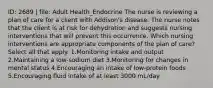 ID: 2689 | file: Adult Health_Endocrine The nurse is reviewing a plan of care for a client with Addison's disease. The nurse notes that the client is at risk for dehydration and suggests nursing interventions that will prevent this occurrence. Which nursing interventions are appropriate components of the plan of care? Select all that apply. 1.Monitoring intake and output 2.Maintaining a low-sodium diet 3.Monitoring for changes in mental status 4.Encouraging an intake of low-protein foods 5.Encouraging fluid intake of at least 3000 mL/day