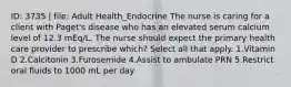 ID: 3735 | file: Adult Health_Endocrine The nurse is caring for a client with Paget's disease who has an elevated serum calcium level of 12.3 mEq/L. The nurse should expect the primary health care provider to prescribe which? Select all that apply. 1.Vitamin D 2.Calcitonin 3.Furosemide 4.Assist to ambulate PRN 5.Restrict oral fluids to 1000 mL per day