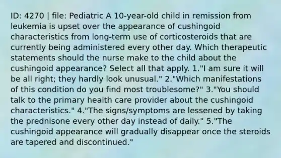 ID: 4270 | file: Pediatric A 10-year-old child in remission from leukemia is upset over the appearance of cushingoid characteristics from long-term use of corticosteroids that are currently being administered every other day. Which therapeutic statements should the nurse make to the child about the cushingoid appearance? Select all that apply. 1."I am sure it will be all right; they hardly look unusual." 2."Which manifestations of this condition do you find most troublesome?" 3."You should talk to the primary health care provider about the cushingoid characteristics." 4."The signs/symptoms are lessened by taking the prednisone every other day instead of daily." 5."The cushingoid appearance will gradually disappear once the steroids are tapered and discontinued."