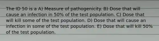 The ID 50 is a A) Measure of pathogenicity. B) Dose that will cause an infection in 50% of the test population. C) Dose that will kill some of the test population. D) Dose that will cause an infection in some of the test population. E) Dose that will kill 50% of the test population.