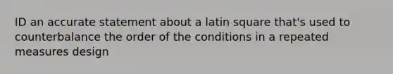 ID an accurate statement about a latin square that's used to counterbalance the order of the conditions in a repeated measures design