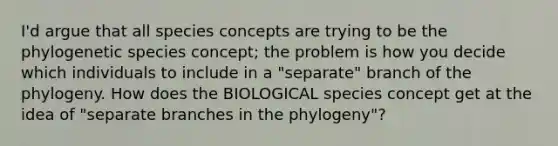 I'd argue that all species concepts are trying to be the phylogenetic species concept; the problem is how you decide which individuals to include in a "separate" branch of the phylogeny. How does the BIOLOGICAL species concept get at the idea of "separate branches in the phylogeny"?