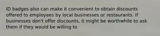 ID badges also can make it convenient to obtain discounts offered to employees by local businesses or restaurants. If businesses don't offer discounts, it might be worthwhile to ask them if they would be willing to