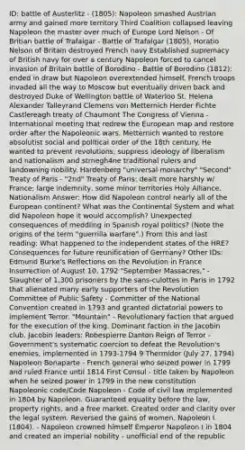 ID: battle of Austerlitz - (1805): Napoleon smashed Austrian army and gained more territory Third Coalition collapsed leaving Napoleon the master over much of Europe Lord Nelson - Of Britian battle of Trafalgar - Battle of Trafalgar (1805), Horatio Nelson of Britain destroyed French navy Established supremacy of British navy for over a century Napoleon forced to cancel invasion of Britain battle of Borodino - Battle of Borodino (1812): ended in draw but Napoleon overextended himself. French troops invaded all the way to Moscow but eventually driven back and destroyed Duke of Wellington battle of Waterloo St. Helena Alexander Talleyrand Clemens von Metternich Herder Fichte Castlereagh treaty of Chaumont The Congress of Vienna - International meeting that redrew the European map and restore order after the Napoleonic wars. Metternich wanted to restore absolutist social and political order of the 18th century. He wanted to prevent revolutions, suppress ideology of liberalism and nationalism and strnegh4ne traditional rulers and landowning nobility. Hardenberg "universal monarchy" "Second" Treaty of Paris - "2nd" Treaty of Paris: dealt more harshly w/ France; large indemnity, some minor territories Holy Alliance. Nationalism Answer: How did Napoleon control nearly all of the European continent? What was the Continental System and what did Napoleon hope it would accomplish? Unexpected consequences of meddling in Spanish royal politics? (Note the origins of the term "guerrilla warfare".) From this and last reading: What happened to the independent states of the HRE? Consequences for future reunification of Germany? Other IDs: Edmund Burke's Reflections on the Revolution in France Insurrection of August 10, 1792 "September Massacres," - Slaughter of 1,300 prisoners by the sans-culottes in Paris in 1792 that alienated many early supporters of the Revolution Committee of Public Safety - Committer of the National Convention created in 1793 and granted dictatorial powers to implement Terror. "Mountain" - Revolutionary faction that argued for the execution of the king. Dominant faction in the Jacobin club. Jacobin leaders: Robespierre Danton Reign of Terror - Government's systematic coercion to defeat the Revolution's enemies, implemented in 1793-1794 9 Thermidor (July 27, 1794) Napoleon Bonaparte - French general who seized power in 1799 and ruled France until 1814 First Consul - title taken by Napoleon when he seized power in 1799 in the new constitution Napoleonic code/Code Napoleon - Code of civil law implemented in 1804 by Napoleon. Guaranteed equality before the law, property rights, and a free market. Created order and clarity over the legal system. Reversed the gains of women. Napoleon I (1804). - Napoleon crowned himself Emperor Napoleon I in 1804 and created an imperial nobility - unofficial end of the republic