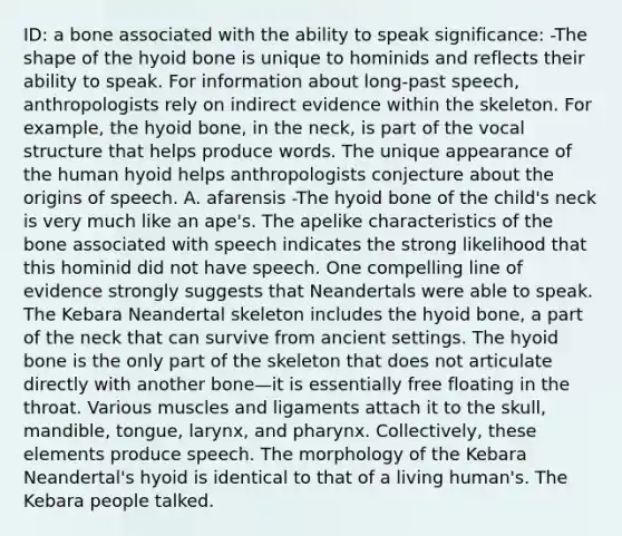 ID: a bone associated with the ability to speak significance: -The shape of the hyoid bone is unique to hominids and reflects their ability to speak. For information about long-past speech, anthropologists rely on indirect evidence within the skeleton. For example, the hyoid bone, in the neck, is part of the vocal structure that helps produce words. The unique appearance of the human hyoid helps anthropologists conjecture about the origins of speech. A. afarensis -The hyoid bone of the child's neck is very much like an ape's. The apelike characteristics of the bone associated with speech indicates the strong likelihood that this hominid did not have speech. One compelling line of evidence strongly suggests that Neandertals were able to speak. The Kebara Neandertal skeleton includes the hyoid bone, a part of the neck that can survive from ancient settings. The hyoid bone is the only part of the skeleton that does not articulate directly with another bone—it is essentially free floating in the throat. Various muscles and ligaments attach it to the skull, mandible, tongue, larynx, and pharynx. Collectively, these elements produce speech. The morphology of the Kebara Neandertal's hyoid is identical to that of a living human's. The Kebara people talked.