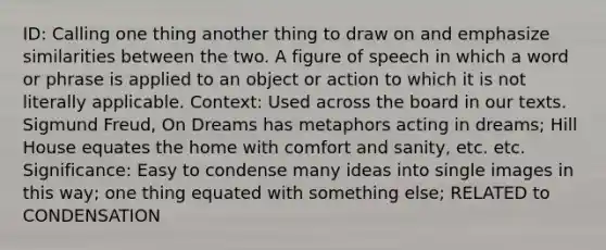 ID: Calling one thing another thing to draw on and emphasize similarities between the two. A figure of speech in which a word or phrase is applied to an object or action to which it is not literally applicable. Context: Used across the board in our texts. Sigmund Freud, On Dreams has metaphors acting in dreams; Hill House equates the home with comfort and sanity, etc. etc. Significance: Easy to condense many ideas into single images in this way; one thing equated with something else; RELATED to CONDENSATION