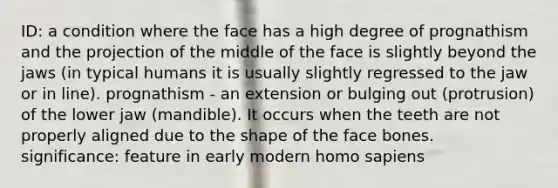 ID: a condition where the face has a high degree of prognathism and the projection of the middle of the face is slightly beyond the jaws (in typical humans it is usually slightly regressed to the jaw or in line). prognathism - an extension or bulging out (protrusion) of the lower jaw (mandible). It occurs when the teeth are not properly aligned due to the shape of the face bones. significance: feature in early modern homo sapiens