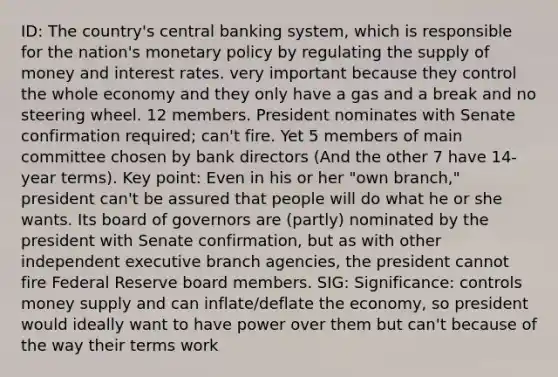 ID: The country's central banking system, which is responsible for the nation's monetary policy by regulating the supply of money and interest rates. very important because they control the whole economy and they only have a gas and a break and no steering wheel. 12 members. President nominates with Senate confirmation required; can't fire. Yet 5 members of main committee chosen by bank directors (And the other 7 have 14-year terms). Key point: Even in his or her "own branch," president can't be assured that people will do what he or she wants. Its board of governors are (partly) nominated by the president with Senate confirmation, but as with other independent executive branch agencies, the president cannot fire Federal Reserve board members. SIG: Significance: controls money supply and can inflate/deflate the economy, so president would ideally want to have power over them but can't because of the way their terms work