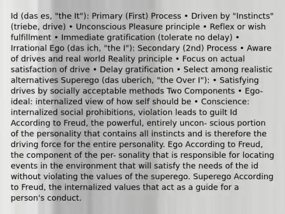 Id (das es, "the It"): Primary (First) Process • Driven by "Instincts" (triebe, drive) • Unconscious Pleasure principle • Reflex or wish fulfillment • Immediate gratification (tolerate no delay) • Irrational Ego (das ich, "the I"): Secondary (2nd) Process • Aware of drives and real world Reality principle • Focus on actual satisfaction of drive • Delay gratification • Select among realistic alternatives Superego (das uberich, "the Over I"): • Satisfying drives by socially acceptable methods Two Components • Ego-ideal: internalized view of how self should be • Conscience: internalized social prohibitions, violation leads to guilt Id According to Freud, the powerful, entirely uncon- scious portion of the personality that contains all instincts and is therefore the driving force for the entire personality. Ego According to Freud, the component of the per- sonality that is responsible for locating events in the environment that will satisfy the needs of the id without violating the values of the superego. Superego According to Freud, the internalized values that act as a guide for a person's conduct.