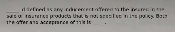 _____ id defined as any inducement offered to the insured in the sale of insurance products that is not specified in the policy. Both the offer and acceptance of this is _____.