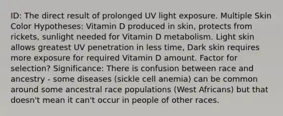 ID: The direct result of prolonged UV light exposure. Multiple Skin Color Hypotheses: Vitamin D produced in skin, protects from rickets, sunlight needed for Vitamin D metabolism. Light skin allows greatest UV penetration in less time, Dark skin requires more exposure for required Vitamin D amount. Factor for selection? Significance: There is confusion between race and ancestry - some diseases (sickle cell anemia) can be common around some ancestral race populations (West Africans) but that doesn't mean it can't occur in people of other races.