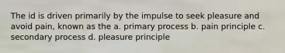 The id is driven primarily by the impulse to seek pleasure and avoid pain, known as the a. primary process b. pain principle c. secondary process d. pleasure principle