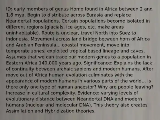 ID: early members of genus Homo found in Africa between 2 and 1.8 mya. Begin to distribute across Eurasia and replace Neandertal populations. Certain populations become isolated in different regions (glacials, ice ages, etc. make areas uninhabitable). Route is unclear, travel North into Suez to Indonesia. Movement across land bridge between horn of Africa and Arabian Peninsula... coastal movement, move into temperate zones, exploited tropical based lineage and caves. Assumes that we can trace our modern genes to a population in Eastern Africa 140,000 years ago. Significance: Explains the lack of continuity between archaic sapiens and modern humans. After move out of Africa human evolution culminates with the appearance of modern humans in various parts of the world... Is there only one type of human ancestor? Why are people leaving? Increase in cultural complexity. Evidence: varying levels of evolutionary distance between Neandertal DNA and modern humans (nuclear and molecular DNA). This theory also creates Assimilation and Hybridization theories.