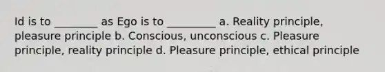 Id is to ________ as Ego is to _________ a. Reality principle, pleasure principle b. Conscious, unconscious c. Pleasure principle, reality principle d. Pleasure principle, ethical principle