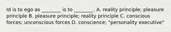 Id is to ego as ________ is to ________. A. reality principle; pleasure principle B. pleasure principle; reality principle C. conscious forces; unconscious forces D. conscience; "personality executive"