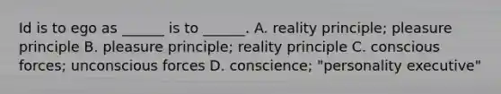 Id is to ego as ______ is to ______. A. reality principle; pleasure principle B. pleasure principle; reality principle C. conscious forces; unconscious forces D. conscience; "personality executive"