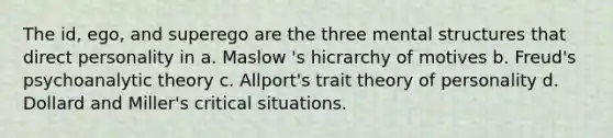 The id, ego, and superego are the three mental structures that direct personality in a. Maslow 's hicrarchy of motives b. Freud's psychoanalytic theory c. Allport's trait theory of personality d. Dollard and Miller's critical situations.