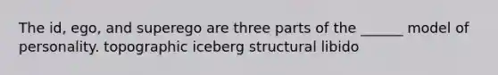 The id, ego, and superego are three parts of the ______ model of personality. topographic iceberg structural libido