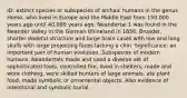 ID: extinct species or subspecies of archaic humans in the genus Homo, who lived in Europe and the Middle East from 150,000 years ago until 40,000 years ago. Neandertal 1 was found in the Neander Valley in the German Rhineland in 1856. Broader, shorter skeletal structure and large brain cases with low and long skulls with large projecting faces lacking a chin. Significance: an important part of human evolution. Subspecies of modern humans. Neandertals made and used a diverse set of sophisticated tools, controlled fire, lived in shelters, made and wore clothing, were skilled hunters of large animals, ate plant food, made symbolic or ornamental objects. Also evidence of intentional and symbolic burial.