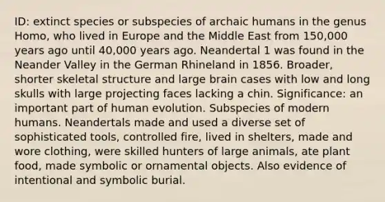 ID: extinct species or subspecies of archaic humans in the genus Homo, who lived in Europe and the Middle East from 150,000 years ago until 40,000 years ago. Neandertal 1 was found in the Neander Valley in the German Rhineland in 1856. Broader, shorter skeletal structure and large brain cases with low and long skulls with large projecting faces lacking a chin. Significance: an important part of human evolution. Subspecies of modern humans. Neandertals made and used a diverse set of sophisticated tools, controlled fire, lived in shelters, made and wore clothing, were skilled hunters of large animals, ate plant food, made symbolic or ornamental objects. Also evidence of intentional and symbolic burial.