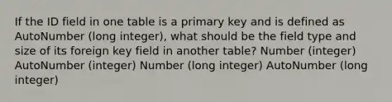 If the ID field in one table is a primary key and is defined as AutoNumber (long integer), what should be the field type and size of its foreign key field in another table? Number (integer) AutoNumber (integer) Number (long integer) AutoNumber (long integer)