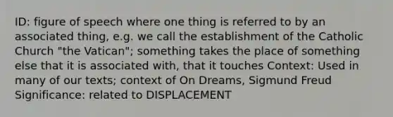 ID: figure of speech where one thing is referred to by an associated thing, e.g. we call the establishment of the Catholic Church "the Vatican"; something takes the place of something else that it is associated with, that it touches Context: Used in many of our texts; context of On Dreams, Sigmund Freud Significance: related to DISPLACEMENT