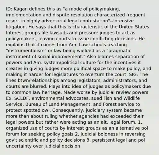 ID: Kagan defines this as "a mode of policymaking, implementation and dispute resolution characterized frequent resort to highly adversarial legal contestation"--intensive litigation. He says that this is characteristic of the United States. Interest groups file lawsuits and pressure judges to act as policymakers, leaving courts to issue conflicting decisions. He explains that it comes from Am. Law schools teaching "instrumentalism" or law being wielded as a "pragmatic instrument of social improvement." Also blames separation of powers and Am. system/political culture for the incentives it creates in giving judges more political space to make policy, and making it harder for legislatures to overturn the court. SIG: The lines btwn/relationships among legislators, administrators, and courts are blurred. Plays into idea of judges as policymakers due to common law heritage. Made worse by judicial review powers Ex. SCLDF, environmental advocates, sued Fish and Wildlife Service, Bureau of Land Management, and Forest service to protect spotted owl. Consequently, judiciary system became more than about ruling whether agencies had exceeded their legal powers but rather were acting as an alt. legal forum. 1. organized use of courts by interest groups as an alternative pol forum for seeking policy goals 2. judicial boldness in reversing gov't scientific and policy decisions 3. persistent legal and pol uncertainty over judicial decision