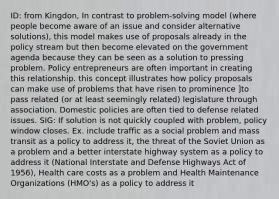 ID: from Kingdon, In contrast to problem-solving model (where people become aware of an issue and consider alternative solutions), this model makes use of proposals already in the policy stream but then become elevated on the government agenda because they can be seen as a solution to pressing problem. Policy entrepreneurs are often important in creating this relationship. this concept illustrates how policy proposals can make use of problems that have risen to prominence ]to pass related (or at least seemingly related) legislature through association. Domestic policies are often tied to defense related issues. SIG: If solution is not quickly coupled with problem, policy window closes. Ex. include traffic as a social problem and mass transit as a policy to address it, the threat of the Soviet Union as a problem and a better interstate highway system as a policy to address it (National Interstate and Defense Highways Act of 1956), Health care costs as a problem and Health Maintenance Organizations (HMO's) as a policy to address it