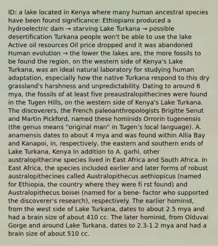 ID: a lake located in Kenya where many human ancestral species have been found significance: Ethiopians produced a hydroelectric dam → starving Lake Turkana → possible desertification Turkana people won't be able to use the lake Active oil resources Oil price dropped and it was abandoned Human evolution → the lower the lakes are, the more fossils to be found the region, on the western side of Kenya's Lake Turkana, was an ideal natural laboratory for studying human adaptation, especially how the native Turkana respond to this dry grassland's harshness and unpredictability. Dating to around 6 mya, the fossils of at least five preaustralopithecines were found in the Tugen Hills, on the western side of Kenya's Lake Turkana. The discoverers, the French paleoanthropologists Brigitte Senut and Martin Pickford, named these hominids Orrorin tugenensis (the genus means "original man" in Tugen's local language). A. anamensis dates to about 4 mya and was found within Allia Bay and Kanapoi, in, respectively, the eastern and southern ends of Lake Turkana, Kenya In addition to A. garhi, other australopithecine species lived in East Africa and South Africa. In East Africa, the species included earlier and later forms of robust australopithecines called Australopithecus aethiopicus (named for Ethiopia, the country where they were fi rst found) and Australopithecus boisei (named for a bene- factor who supported the discoverer's research), respectively. The earlier hominid, from the west side of Lake Turkana, dates to about 2.5 mya and had a brain size of about 410 cc. The later hominid, from Olduvai Gorge and around Lake Turkana, dates to 2.3-1.2 mya and had a brain size of about 510 cc.