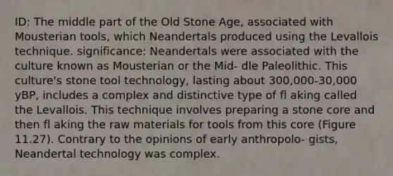 ID: The middle part of the Old Stone Age, associated with Mousterian tools, which Neandertals produced using the Levallois technique. significance: Neandertals were associated with the culture known as Mousterian or the Mid- dle Paleolithic. This culture's stone tool technology, lasting about 300,000-30,000 yBP, includes a complex and distinctive type of fl aking called the Levallois. This technique involves preparing a stone core and then fl aking the raw materials for tools from this core (Figure 11.27). Contrary to the opinions of early anthropolo- gists, Neandertal technology was complex.